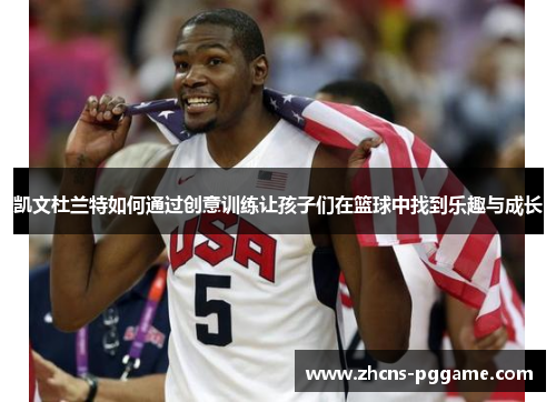 凯文杜兰特如何通过创意训练让孩子们在篮球中找到乐趣与成长