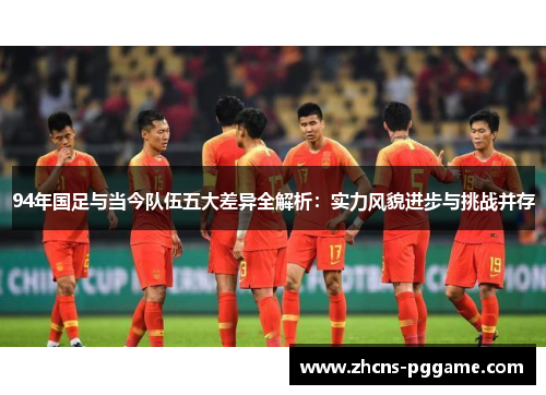 94年国足与当今队伍五大差异全解析：实力风貌进步与挑战并存