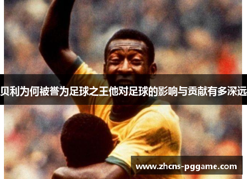 贝利为何被誉为足球之王他对足球的影响与贡献有多深远