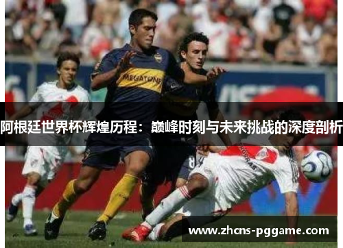 阿根廷世界杯辉煌历程：巅峰时刻与未来挑战的深度剖析