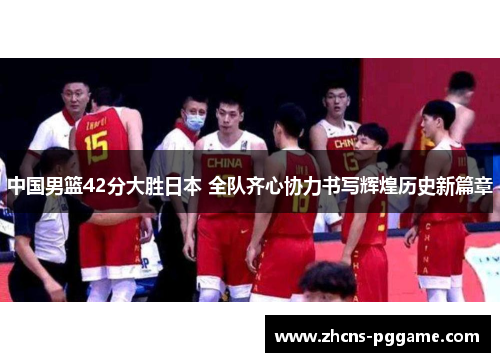 中国男篮42分大胜日本 全队齐心协力书写辉煌历史新篇章
