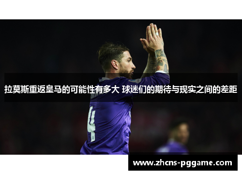 拉莫斯重返皇马的可能性有多大 球迷们的期待与现实之间的差距
