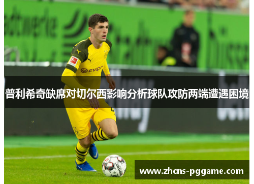普利希奇缺席对切尔西影响分析球队攻防两端遭遇困境