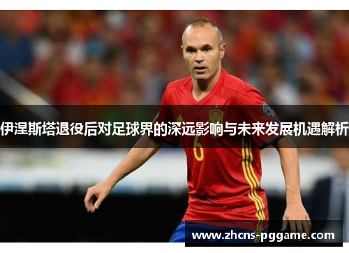 伊涅斯塔退役后对足球界的深远影响与未来发展机遇解析
