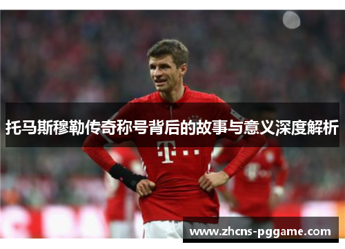 托马斯穆勒传奇称号背后的故事与意义深度解析
