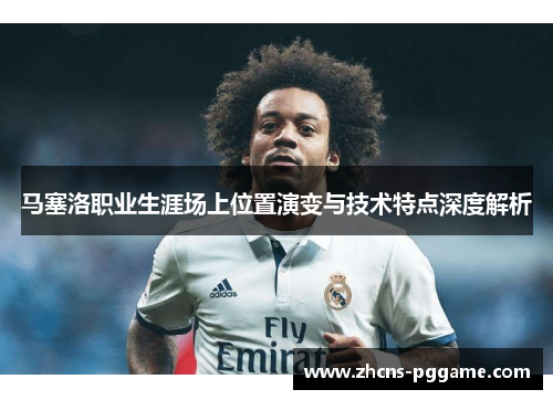 马塞洛职业生涯场上位置演变与技术特点深度解析 马塞洛职业生涯场上位置演变与技术特点深度解析