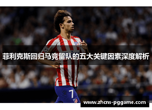 菲利克斯回归马竞留队的五大关键因素深度解析 菲利克斯回归马竞留队的五大关键因素深度解析