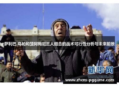 萨利巴 乌帕和楚阿梅尼三人组合的战术可行性分析与未来前景 萨利巴 乌帕和楚阿梅尼三人组合的战术可行性分析与未来前景