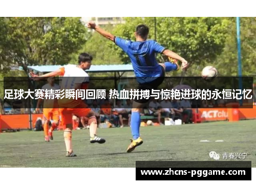足球大赛精彩瞬间回顾 热血拼搏与惊艳进球的永恒记忆
