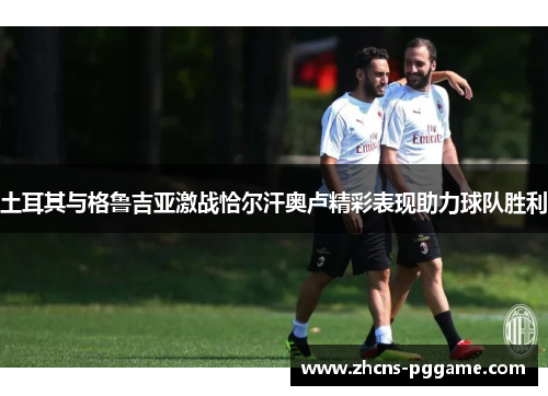 土耳其与格鲁吉亚激战恰尔汗奥卢精彩表现助力球队胜利