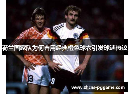 荷兰国家队为何弃用经典橙色球衣引发球迷热议