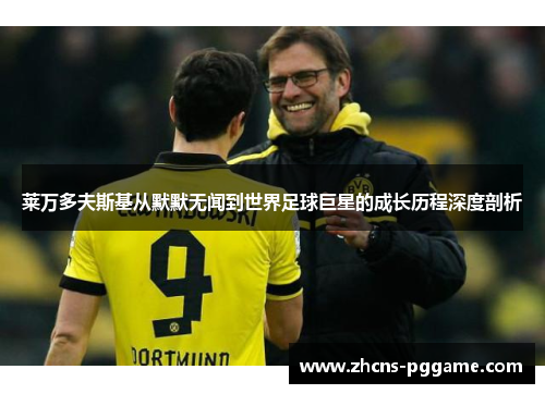 莱万多夫斯基从默默无闻到世界足球巨星的成长历程深度剖析 莱万多夫斯基从默默无闻到世界足球巨星的成长历程深度剖析
