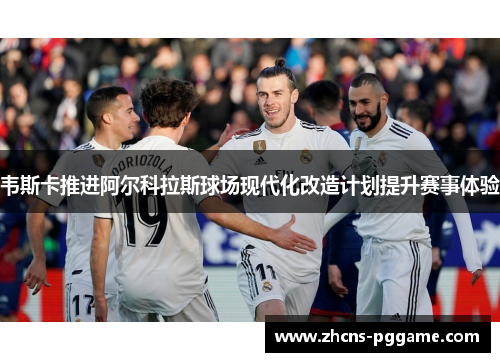 韦斯卡推进阿尔科拉斯球场现代化改造计划提升赛事体验