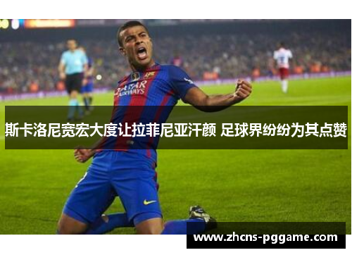 斯卡洛尼宽宏大度让拉菲尼亚汗颜 足球界纷纷为其点赞