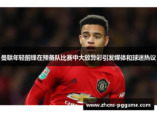曼联年轻前锋在预备队比赛中大放异彩引发媒体和球迷热议