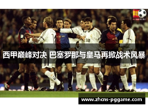 西甲巅峰对决 巴塞罗那与皇马再掀战术风暴