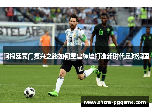 阿根廷豪门复兴之路如何重建辉煌打造新时代足球强国